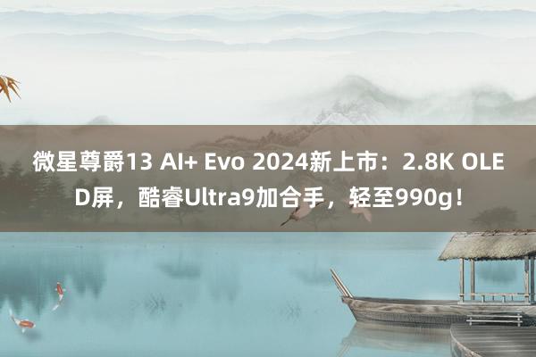 微星尊爵13 AI+ Evo 2024新上市：2.8K OLED屏，酷睿Ultra9加合手，轻至990g！