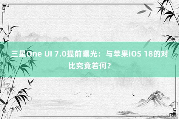 三星One UI 7.0提前曝光：与苹果iOS 18的对比究竟若何？