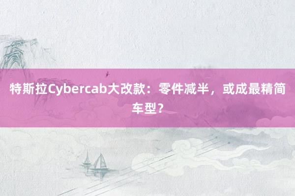 特斯拉Cybercab大改款：零件减半，或成最精简车型？