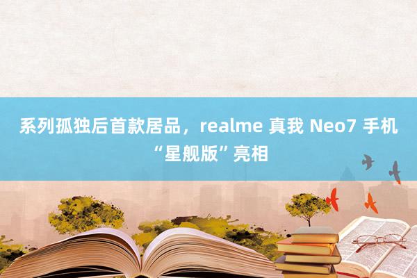 系列孤独后首款居品，realme 真我 Neo7 手机“星舰版”亮相