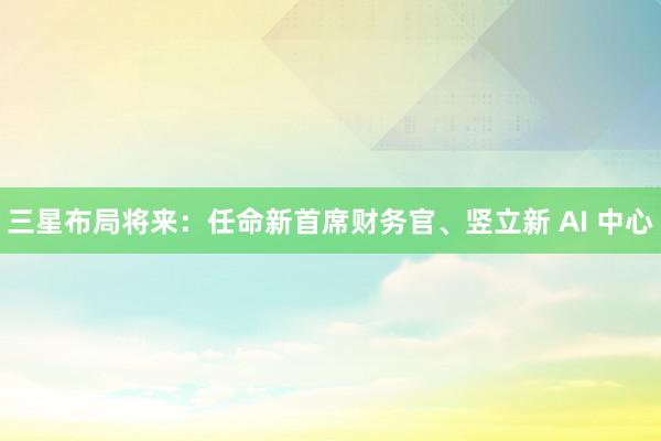 三星布局将来：任命新首席财务官、竖立新 AI 中心