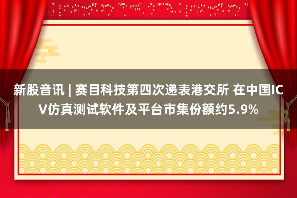 新股音讯 | 赛目科技第四次递表港交所 在中国ICV仿真测试软件及平台市集份额约5.9%