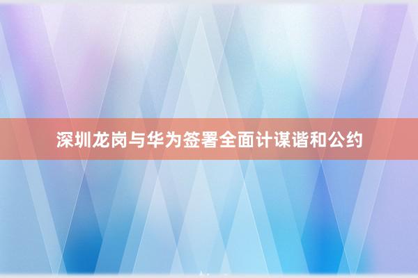 深圳龙岗与华为签署全面计谋谐和公约