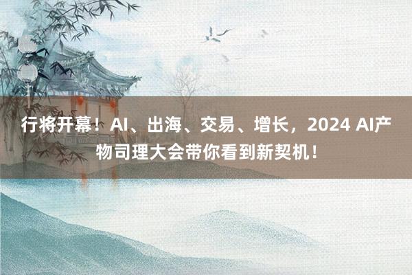 行将开幕！AI、出海、交易、增长，2024 AI产物司理大会带你看到新契机！