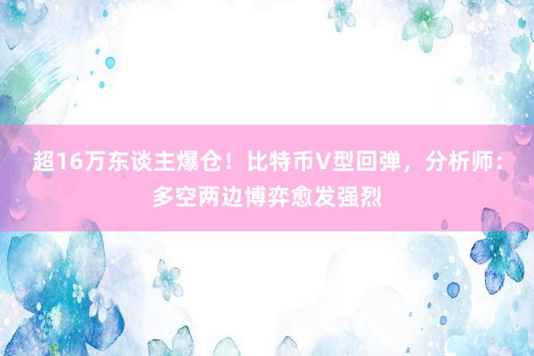 超16万东谈主爆仓！比特币V型回弹，分析师：多空两边博弈愈发强烈