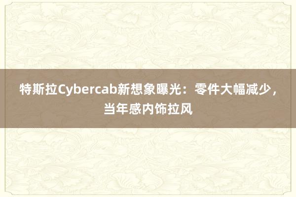 特斯拉Cybercab新想象曝光：零件大幅减少，当年感内饰拉风