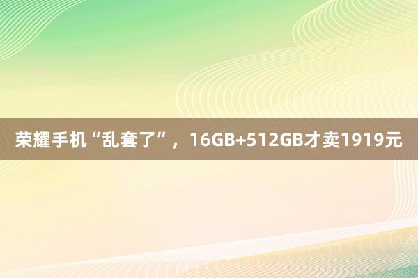 荣耀手机“乱套了”，16GB+512GB才卖1919元