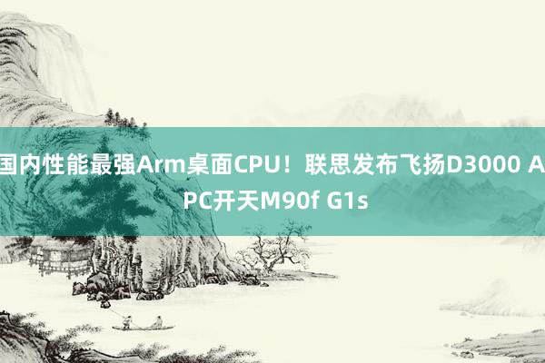 国内性能最强Arm桌面CPU！联思发布飞扬D3000 AI PC开天M90f G1s