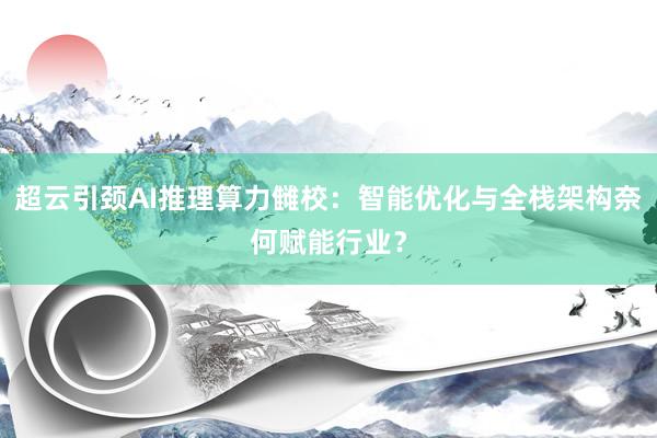 超云引颈AI推理算力雠校：智能优化与全栈架构奈何赋能行业？