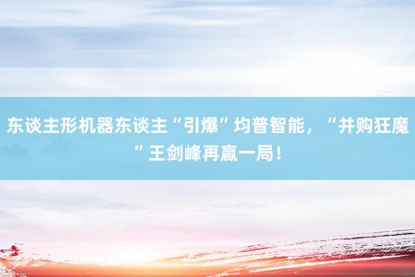 东谈主形机器东谈主“引爆”均普智能，“并购狂魔”王剑峰再赢一局！