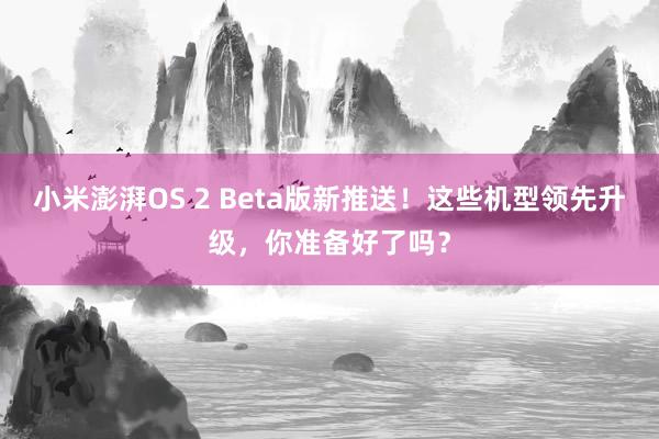 小米澎湃OS 2 Beta版新推送！这些机型领先升级，你准备好了吗？