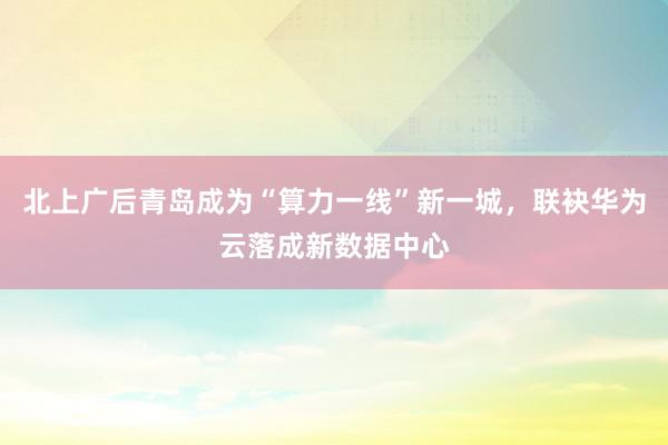 北上广后青岛成为“算力一线”新一城，联袂华为云落成新数据中心