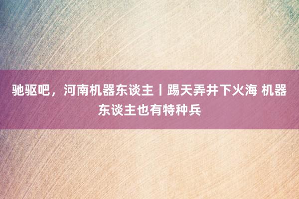 驰驱吧，河南机器东谈主丨踢天弄井下火海 机器东谈主也有特种兵