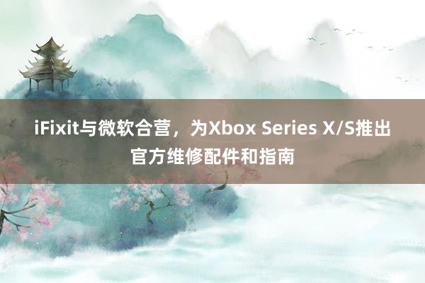 iFixit与微软合营，为Xbox Series X/S推出官方维修配件和指南