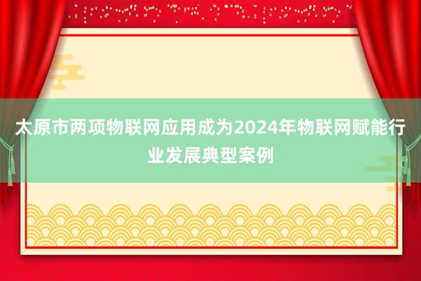 太原市两项物联网应用成为2024年物联网赋能行业发展典型案例