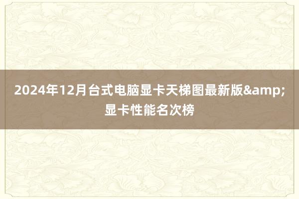 2024年12月台式电脑显卡天梯图最新版&显卡性能名次榜