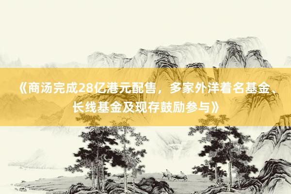 《商汤完成28亿港元配售，多家外洋着名基金、长线基金及现存鼓励参与》