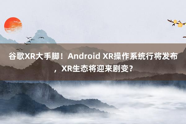 谷歌XR大手脚！Android XR操作系统行将发布，XR生态将迎来剧变？