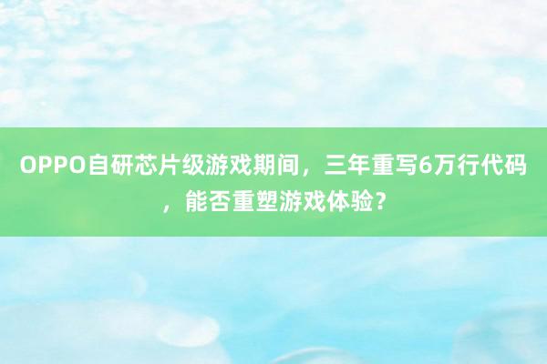 OPPO自研芯片级游戏期间，三年重写6万行代码，能否重塑游戏体验？