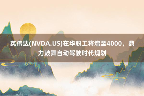 英伟达(NVDA.US)在华职工将增至4000，鼎力鼓舞自动驾驶时代规划