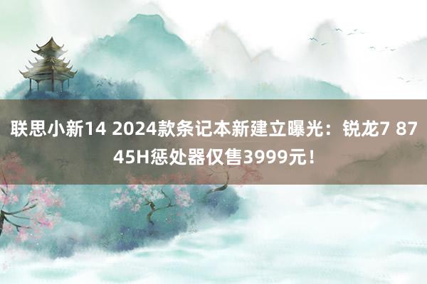 联思小新14 2024款条记本新建立曝光：锐龙7 8745H惩处器仅售3999元！