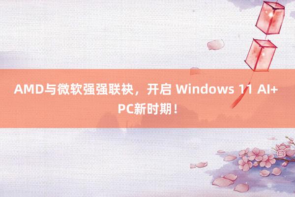 AMD与微软强强联袂，开启 Windows 11 AI+ PC新时期！