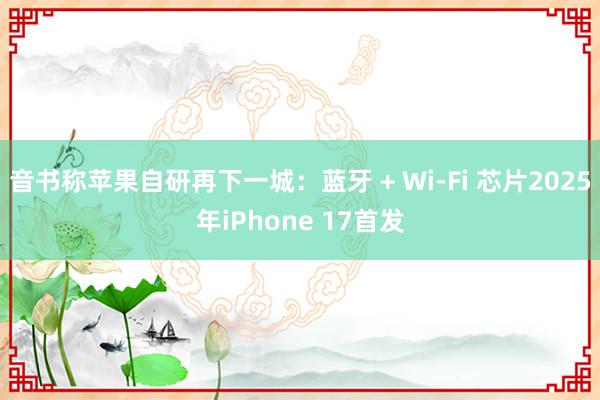 音书称苹果自研再下一城：蓝牙 + Wi-Fi 芯片2025年iPhone 17首发