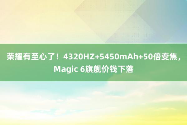 荣耀有至心了！4320HZ+5450mAh+50倍变焦，Magic 6旗舰价钱下落