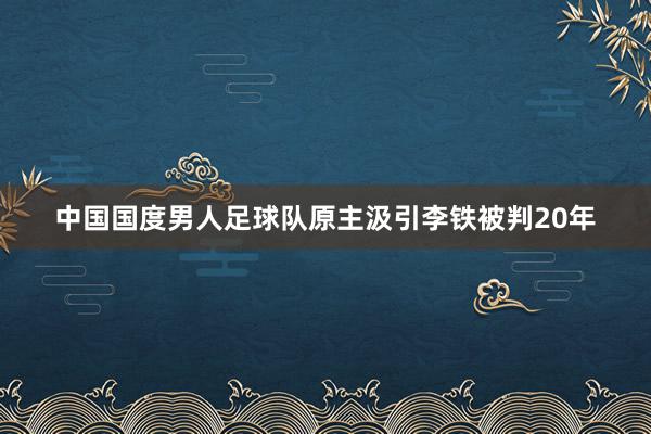 中国国度男人足球队原主汲引李铁被判20年