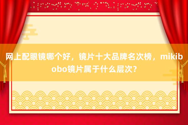 网上配眼镜哪个好，镜片十大品牌名次榜，mikibobo镜片属于什么层次？