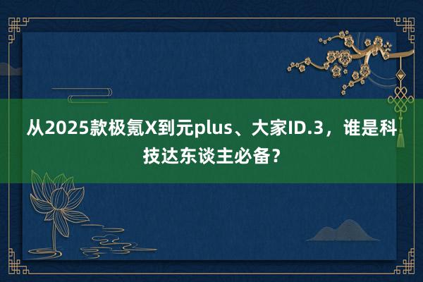 从2025款极氪X到元plus、大家ID.3，谁是科技达东谈主必备？