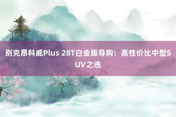 别克昂科威Plus 28T白金版导购：高性价比中型SUV之选