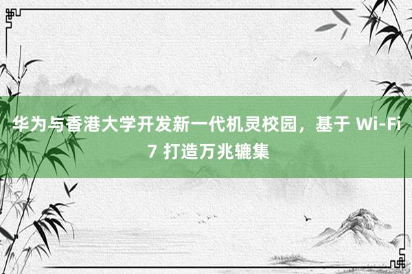 华为与香港大学开发新一代机灵校园，基于 Wi-Fi 7 打造万兆辘集