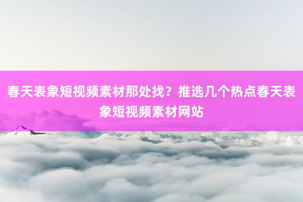 春天表象短视频素材那处找？推选几个热点春天表象短视频素材网站