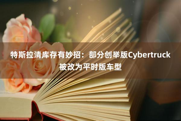 特斯拉清库存有妙招：部分创举版Cybertruck被改为平时版车型