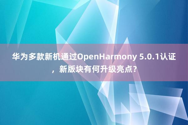 华为多款新机通过OpenHarmony 5.0.1认证，新版块有何升级亮点？