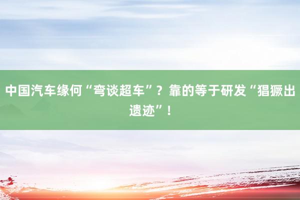 中国汽车缘何“弯谈超车”？靠的等于研发“猖獗出遗迹”！