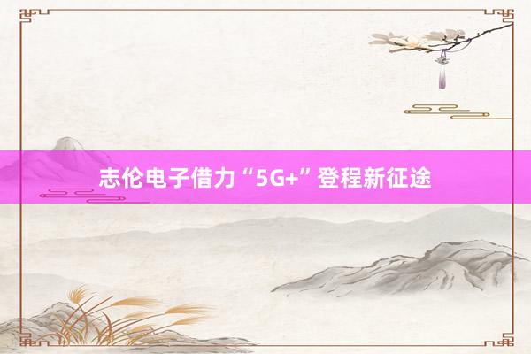 志伦电子借力“5G+”登程新征途