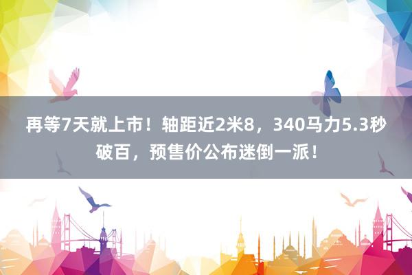 再等7天就上市！轴距近2米8，340马力5.3秒破百，预售价公布迷倒一派！