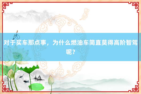 对于买车那点事，为什么燃油车简直莫得高阶智驾呢？