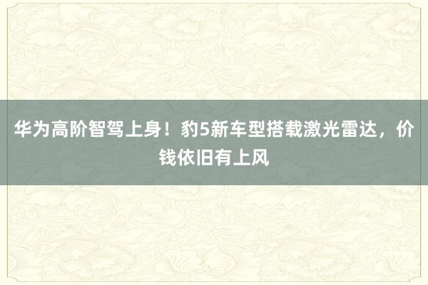 华为高阶智驾上身！豹5新车型搭载激光雷达，价钱依旧有上风