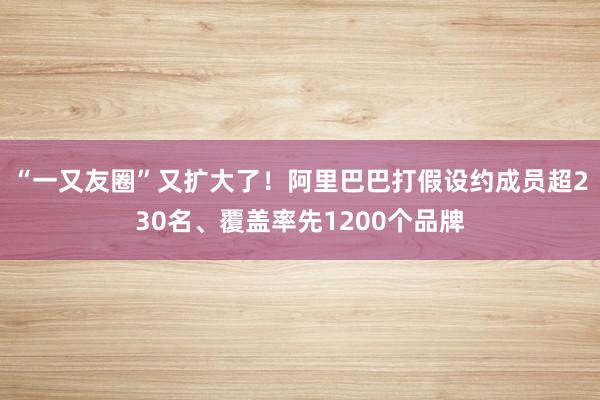 “一又友圈”又扩大了！阿里巴巴打假设约成员超230名、覆盖率先1200个品牌