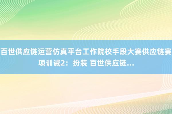 百世供应链运营仿真平台工作院校手段大赛供应链赛项训诫2：扮装 百世供应链...