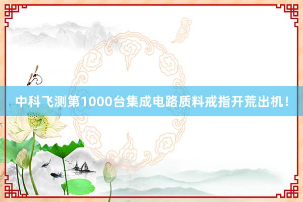 中科飞测第1000台集成电路质料戒指开荒出机！