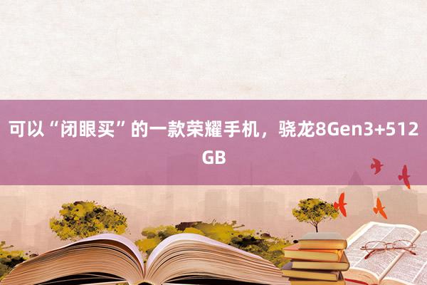 可以“闭眼买”的一款荣耀手机，骁龙8Gen3+512GB