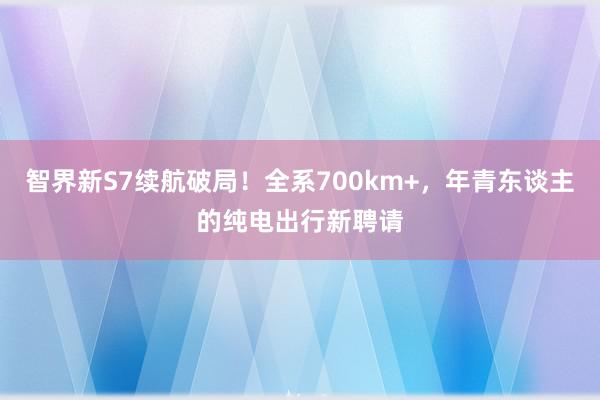 智界新S7续航破局！全系700km+，年青东谈主的纯电出行新聘请