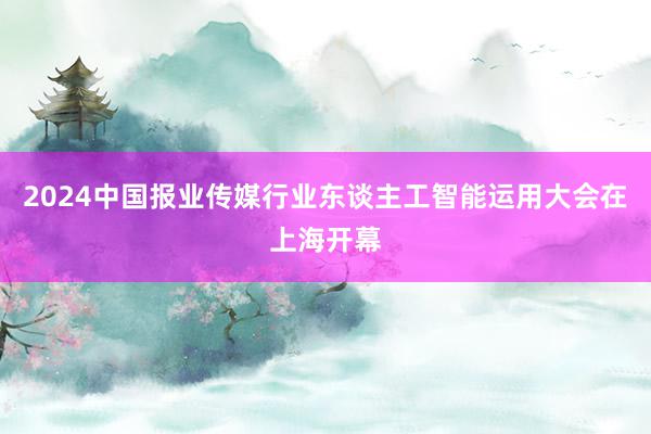 2024中国报业传媒行业东谈主工智能运用大会在上海开幕