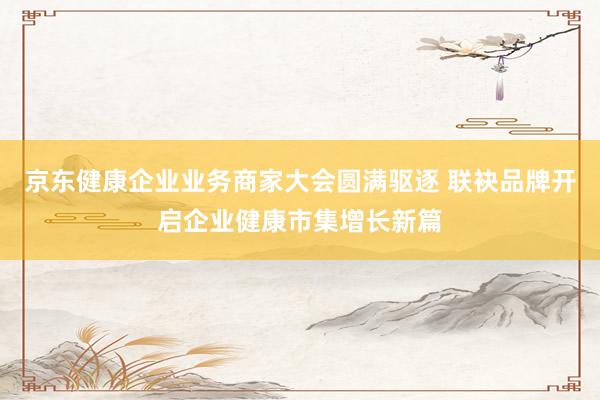 京东健康企业业务商家大会圆满驱逐 联袂品牌开启企业健康市集增长新篇