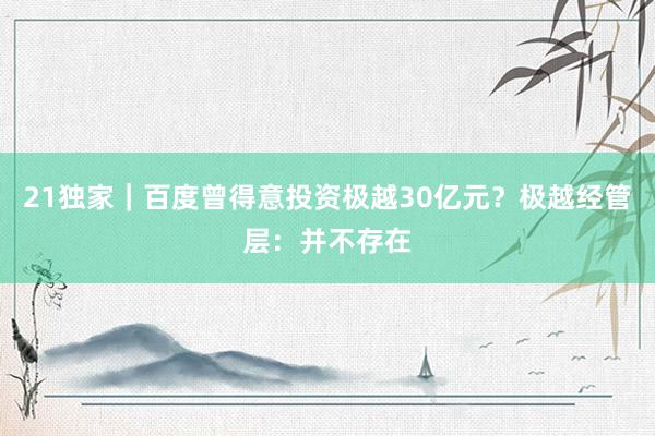 21独家｜百度曾得意投资极越30亿元？极越经管层：并不存在