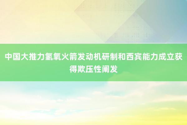 中国大推力氢氧火箭发动机研制和西宾能力成立获得欺压性阐发